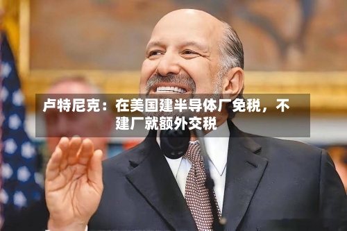 卢特尼克：在美国建半导体厂免税，不建厂就额外交税-第3张图片