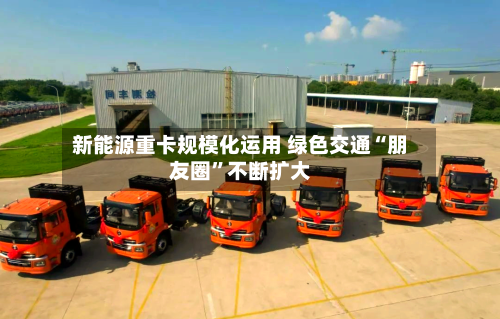 新能源重卡规模化运用 绿色交通“朋友圈”不断扩大-第3张图片