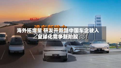 海外拓增量 研发开新路中国车企驶入全球化竞争新阶段