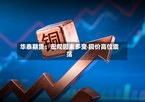 华泰期货：宏观因素多变 铜价高位震荡
