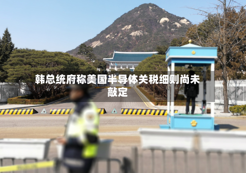 韩总统府称美国半导体关税细则尚未敲定