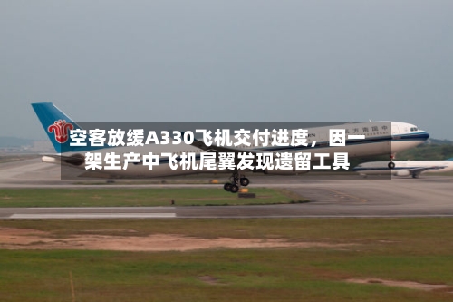 空客放缓A330飞机交付进度	，因一架生产中飞机尾翼发现遗留工具-第3张图片