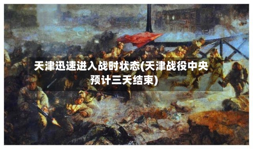 天津迅速进入战时状态(天津战役中央预计三天结束)-第2张图片