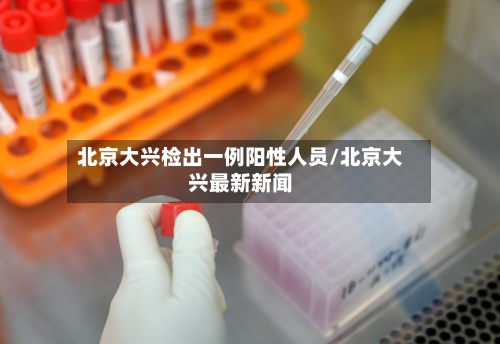 北京大兴检出一例阳性人员/北京大兴最新新闻