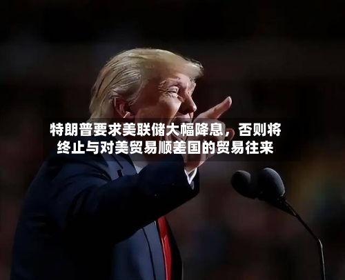 特朗普要求美联储大幅降息	，否则将终止与对美贸易顺差国的贸易往来-第2张图片