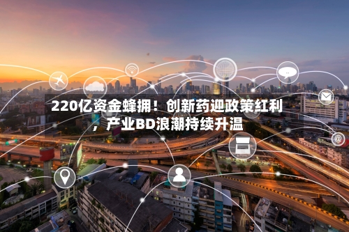 220亿资金蜂拥！创新药迎政策红利，产业BD浪潮持续升温-第3张图片