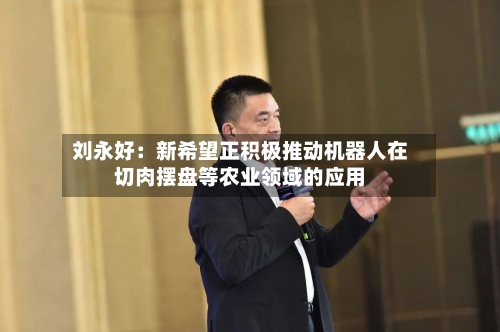 刘永好:新希望正积极推动机器人在切肉摆盘等农业领域的应用-第2张图片