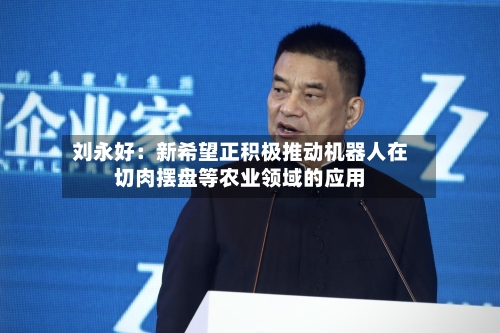 刘永好:新希望正积极推动机器人在切肉摆盘等农业领域的应用-第3张图片
