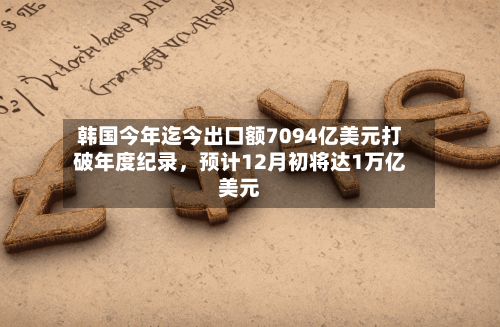 韩国今年迄今出口额7094亿美元打破年度纪录，预计12月初将达1万亿美元-第2张图片